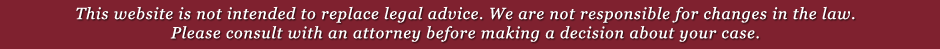 This website is not intended to replace legal advice. We are not responsible for changes in the law. Please consult with an attorney before making a decision about your case. This website is not intended to replace legal advice. We are not responsible for changes in the law. Please consult with an attorney before making a decision about your case.